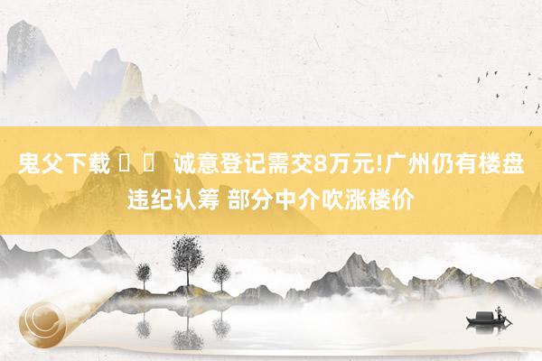 鬼父下载 		 诚意登记需交8万元!广州仍有楼盘违纪认筹 部分中介吹涨楼价