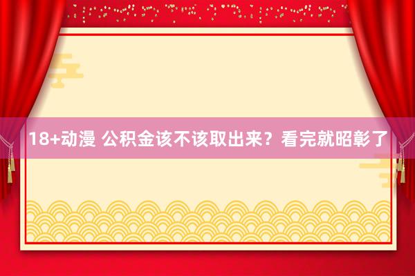 18+动漫 公积金该不该取出来?看完就昭彰了