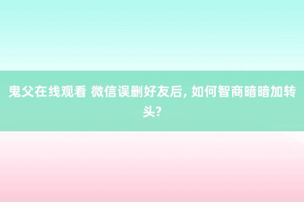 鬼父在线观看 微信误删好友后， 如何智商暗暗加转头?