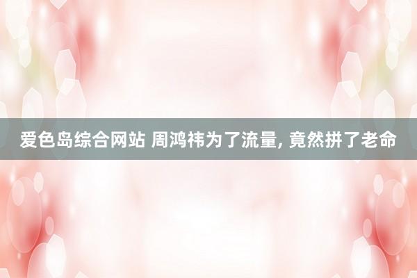 爱色岛综合网站 周鸿祎为了流量， 竟然拼了老命