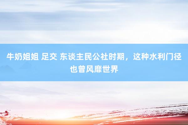 牛奶姐姐 足交 东谈主民公社时期，这种水利门径也曾风靡世界