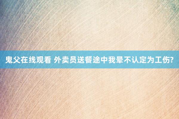 鬼父在线观看 外卖员送餐途中我晕不认定为工伤?