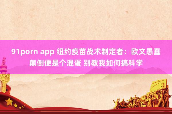 91porn app 纽约疫苗战术制定者:欧文愚蠢颠倒便是个混蛋 别教我如何搞科学