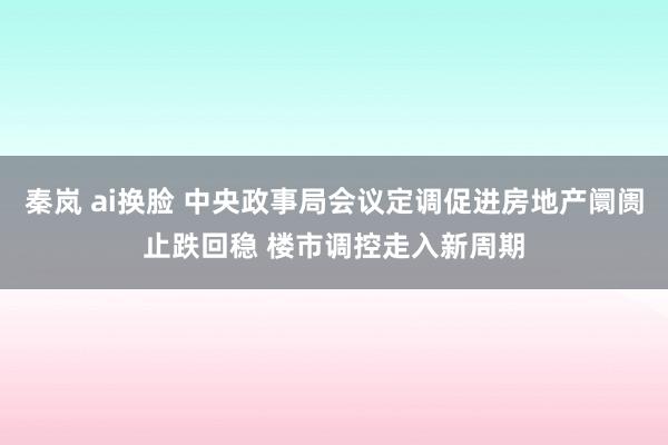 秦岚 ai换脸 中央政事局会议定调促进房地产阛阓止跌回稳 楼市调控走入新周期