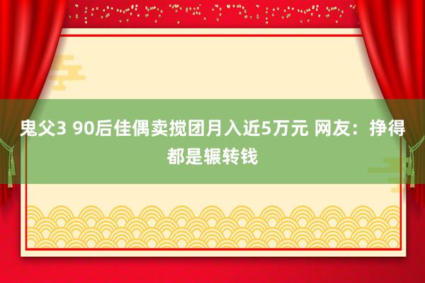 鬼父3 90后佳偶卖搅团月入近5万元 网友：挣得都是辗转钱