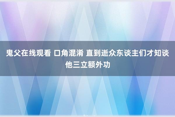 鬼父在线观看 口角混淆 直到逝众东谈主们才知谈他三立额外功