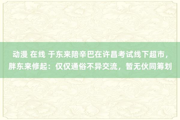 动漫 在线 于东来陪辛巴在许昌考试线下超市，胖东来修起：仅仅通俗不异交流，暂无伙同筹划