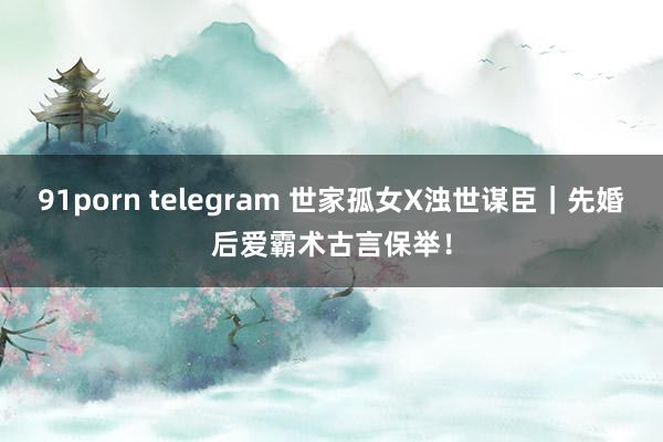 91porn telegram 世家孤女X浊世谋臣｜先婚后爱霸术古言保举！
