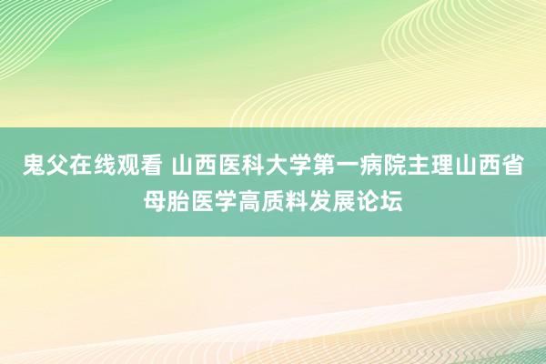 鬼父在线观看 山西医科大学第一病院主理山西省母胎医学高质料发展论坛