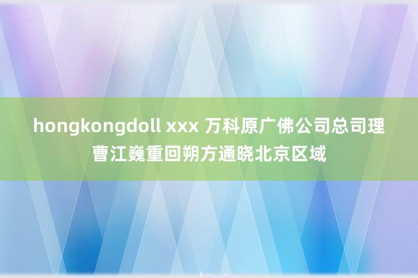 hongkongdoll xxx 万科原广佛公司总司理曹江巍重回朔方通晓北京区域
