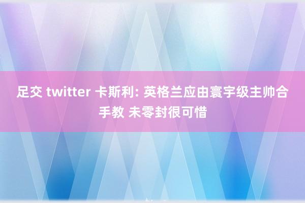 足交 twitter 卡斯利: 英格兰应由寰宇级主帅合手教 未零封很可惜