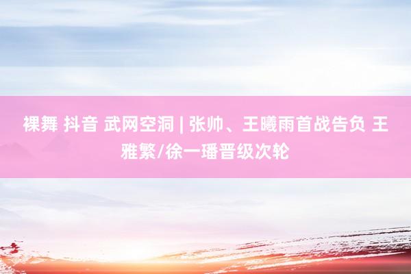 裸舞 抖音 武网空洞 | 张帅、王曦雨首战告负 王雅繁/徐一璠晋级次轮