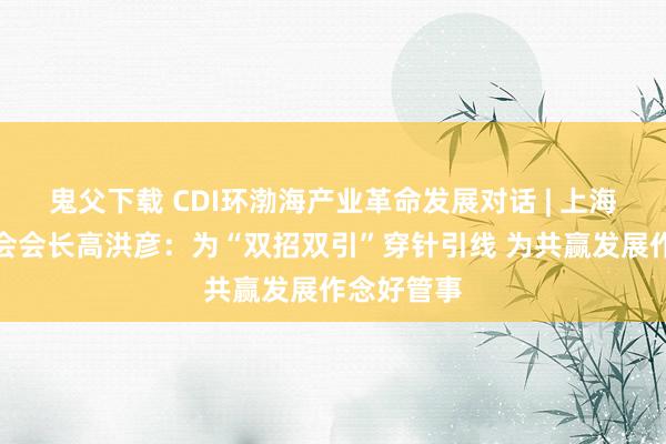 鬼父下载 CDI环渤海产业革命发展对话 | 上海市山东商会会长高洪彦：为“双招双引”穿针引线 为共赢发展作念好管事
