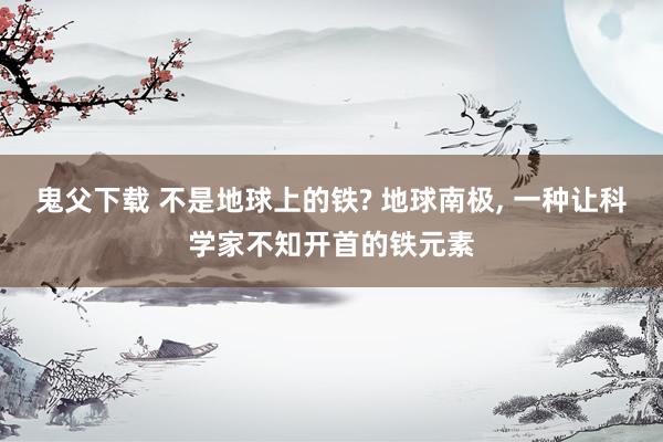 鬼父下载 不是地球上的铁? 地球南极， 一种让科学家不知开首的铁元素