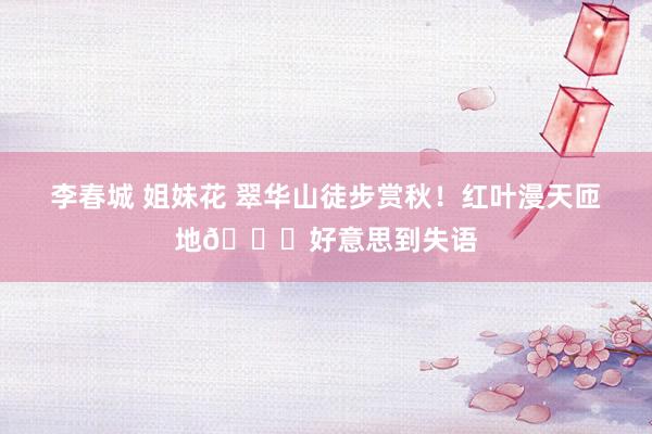 李春城 姐妹花 翠华山徒步赏秋!红叶漫天匝地🍁好意思到失语