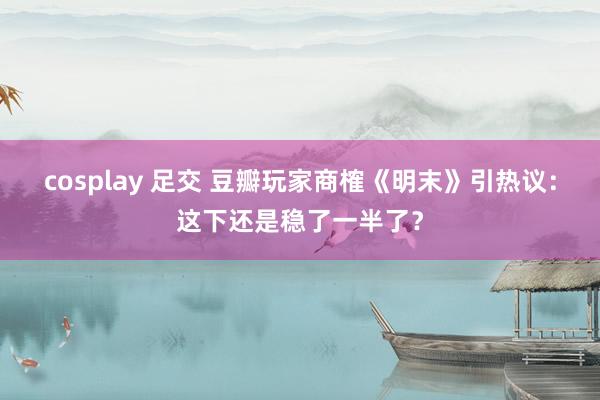 cosplay 足交 豆瓣玩家商榷《明末》引热议:这下还是稳了一半了?