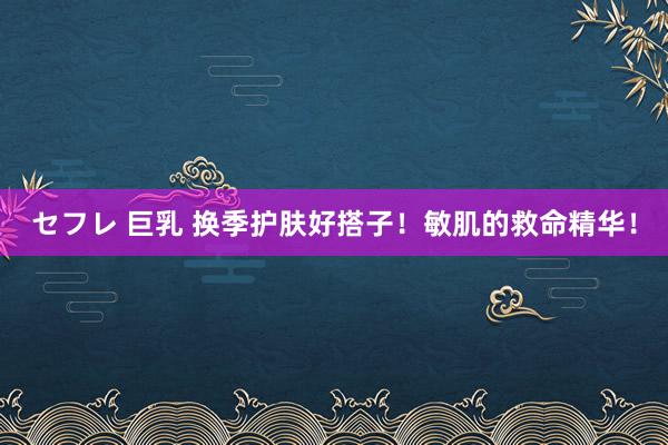 セフレ 巨乳 换季护肤好搭子!敏肌的救命精华!
