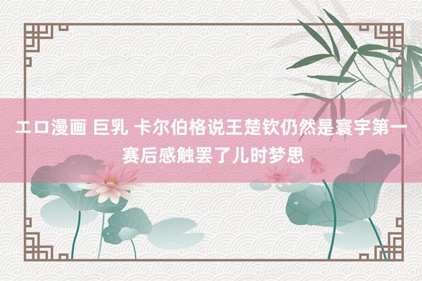 エロ漫画 巨乳 卡尔伯格说王楚钦仍然是寰宇第一 赛后感触罢了儿时梦思