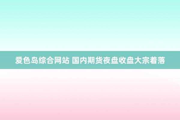爱色岛综合网站 国内期货夜盘收盘大宗着落