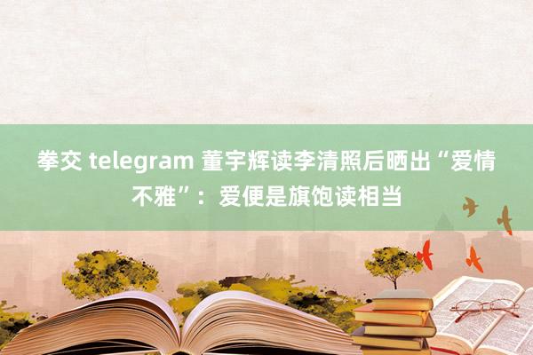 拳交 telegram 董宇辉读李清照后晒出“爱情不雅”：爱便是旗饱读相当