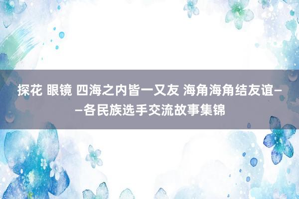 探花 眼镜 四海之内皆一又友 海角海角结友谊――各民族选手交流故事集锦