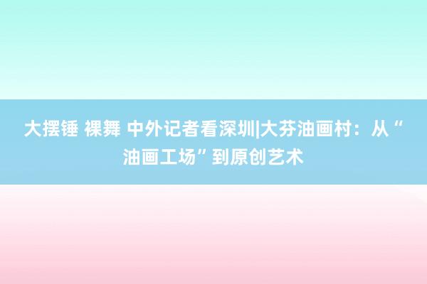 大摆锤 裸舞 中外记者看深圳|大芬油画村：从“油画工场”到原创艺术