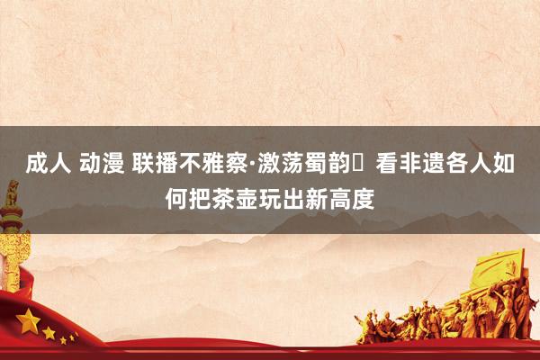 成人 动漫 联播不雅察·激荡蜀韵⑲看非遗各人如何把茶壶玩出新高度