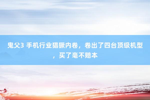 鬼父3 手机行业猖獗内卷，卷出了四台顶级机型，买了毫不赔本