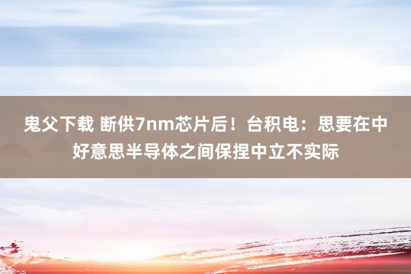 鬼父下载 断供7nm芯片后！台积电：思要在中好意思半导体之间保捏中立不实际