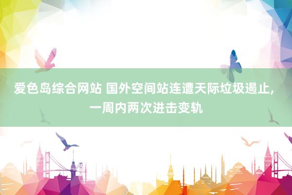 爱色岛综合网站 国外空间站连遭天际垃圾遏止， 一周内两次进击变轨