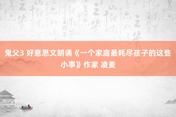 鬼父3 好意思文朗诵《一个家庭最耗尽孩子的这些小事》作家 凌麦