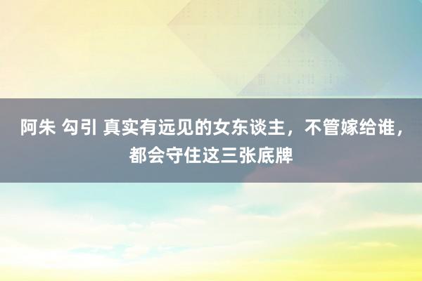 阿朱 勾引 真实有远见的女东谈主，不管嫁给谁，都会守住这三张底牌