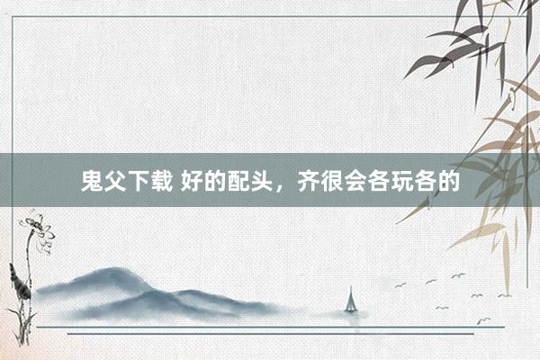 鬼父下载 好的配头，齐很会各玩各的
