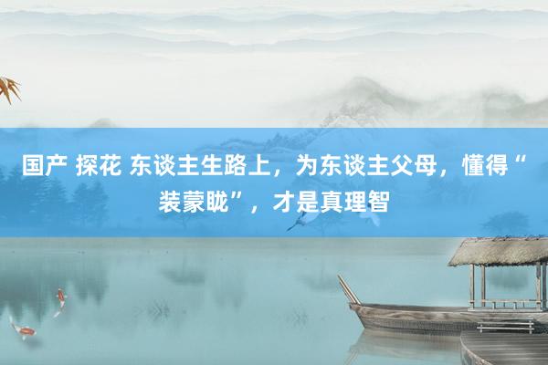 国产 探花 东谈主生路上，为东谈主父母，懂得“装蒙眬”，才是真理智