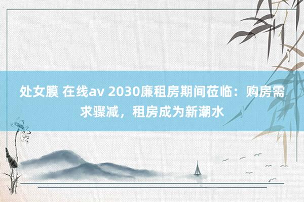 处女膜 在线av 2030廉租房期间莅临：购房需求骤减，租房成为新潮水