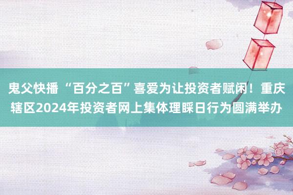 鬼父快播 “百分之百”喜爱为让投资者赋闲！重庆辖区2024年投资者网上集体理睬日行为圆满举办