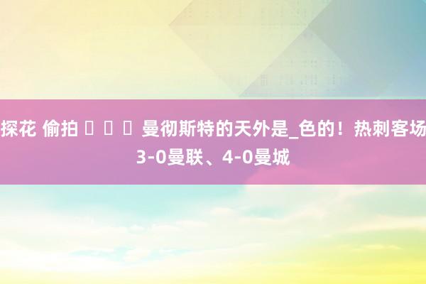 探花 偷拍 ️☁️曼彻斯特的天外是_色的！热刺客场3-0曼联、4-0曼城