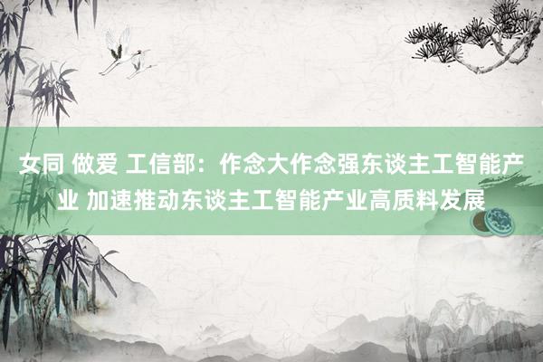 女同 做爱 工信部：作念大作念强东谈主工智能产业 加速推动东谈主工智能产业高质料发展