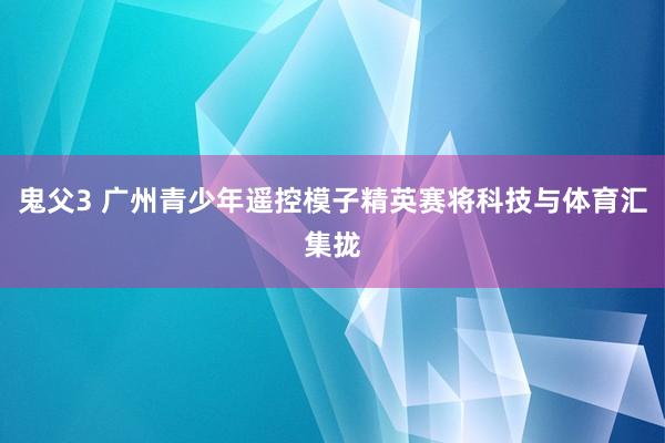 鬼父3 广州青少年遥控模子精英赛将科技与体育汇集拢