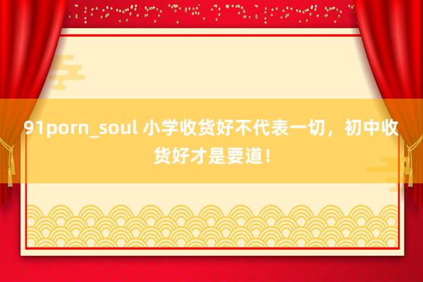 91porn_soul 小学收货好不代表一切，初中收货好才是要道！