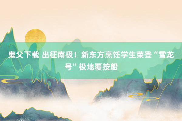 鬼父下载 出征南极！新东方烹饪学生荣登“雪龙号”极地覆按船