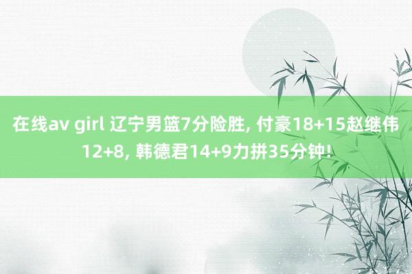 在线av girl 辽宁男篮7分险胜， 付豪18+15赵继伟12+8， 韩德君14+9力拼35分钟!
