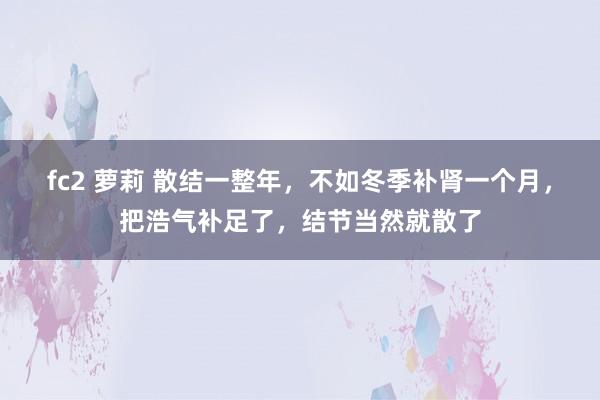 fc2 萝莉 散结一整年，不如冬季补肾一个月，把浩气补足了，结节当然就散了