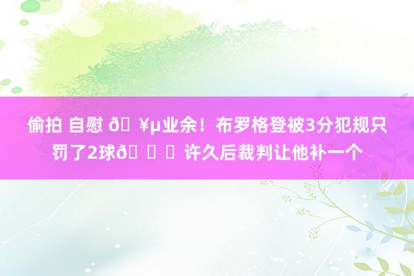 偷拍 自慰 🥵业余！布罗格登被3分犯规只罚了2球😐许久后裁判让他补一个