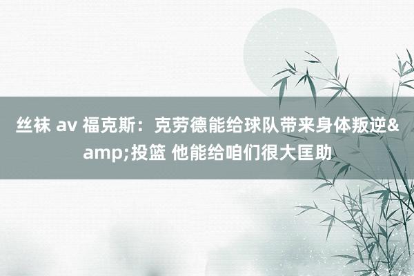 丝袜 av 福克斯：克劳德能给球队带来身体叛逆&投篮 他能给咱们很大匡助