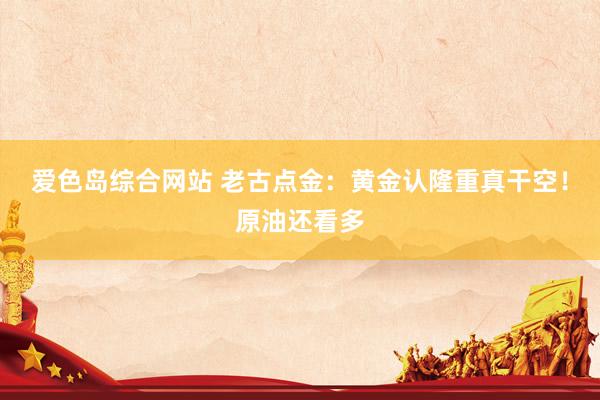 爱色岛综合网站 老古点金：黄金认隆重真干空！原油还看多