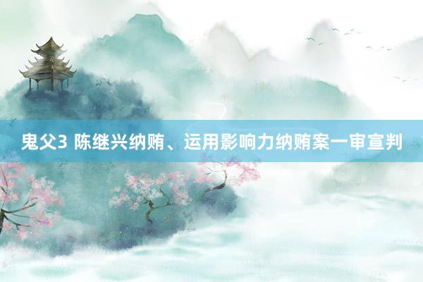 鬼父3 陈继兴纳贿、运用影响力纳贿案一审宣判