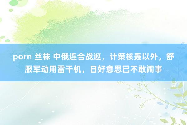 porn 丝袜 中俄连合战巡，计策核轰以外，舒服军动用雷干机，日好意思已不敢闹事