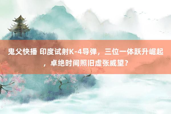 鬼父快播 印度试射K-4导弹，三位一体跃升崛起，卓绝时间照旧虚张威望？