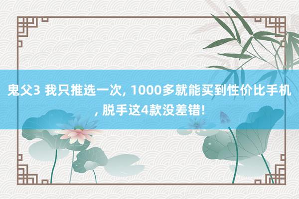 鬼父3 我只推选一次， 1000多就能买到性价比手机， 脱手这4款没差错!